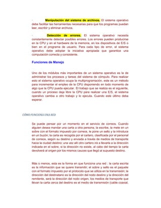 ·           Manipulación del sistema de archivos. El sistema operativo
     debe facilitar las herramientas necesarias para que los programas puedan
     leer, escribir y eliminar archivos.

     ·         Detección de errores. El sistema operativo necesita
     constantemente detectar posibles errores. Los errores pueden producirse
     en la CPU y en el hardware de la memoria, en los dispositivos de E/S o
     bien en el programa de usuario. Para cada tipo de error, el sistema
     operativo debe adoptar la iniciativa apropiada que garantice una
     computación correcta y consistente.

     Funciones de Manejo


     Uno de los módulos más importantes de un sistema operativo es la de
     administrar los procesos y tareas del sistema de cómputo. Para realizar
     esto el sistema operativo ocupa la multiprogramación, este es un método
     para incrementar el empleo de la CPU disponiendo en todo momento de
     algo que la CPU pueda ejecutar. El trabajo que se realiza es el siguiente,
     cuando un proceso deja libre la CPU para realizar una E/S, el sistema
     operativo cambia a otro trabajo y lo ejecuta. Cuando este último deba
     esperar.




CÓMO FUNCIONA UNA RED


     Se puede pensar por un momento en el servicio de correos. Cuando
     alguien desea mandar una carta a otra persona, la escribe, la mete en un
     sobre con el formato impuesto por correos, le pone un sello y la introduce
     en un buzón; la carta es recogida por el cartero, clasificada por el personal
     de correos, según su destino y enviada a través de medios de transporte
     hacia la ciudad destino; una vez allí otro cartero irá a llevarla a la dirección
     indicada en el sobre; si la dirección no existe, al cabo del tiempo la carta
     devolverá al origen por los mismos cauces que llegó al supuesto destino.



     Más o menos, esta es la forma en que funciona una red : la carta escrita
     es la información que se quiere transmitir; el sobre y sello es el paquete
     con el formato impuesto por el protocolo que se utiliza en la transmisión; la
     dirección del destinatario es la dirección del nodo destino y la dirección del
     remitente, será la dirección del nodo origen, los medios de transporte que
     llevan la carta cerca del destino es el medio de transmisión (cable coaxial,
 