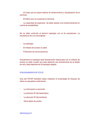 ·    El coste que se quiere dedicar al mantenimiento y actualización de la
red local.

·   El tráfico que va a soportar la red local.

·   La capacidad de expansión. Se debe diseñar una intranet teniendo en
cuenta la escalabilidad.



No se debe confundir el término topología con el de arquitectura. La
arquitectura de una red engloba :



·   La topología.

·   El método de acceso al cable.

·   Protocolos de comunicaciones.



Actualmente la topología está directamente relacionada con el método de
acceso al cable, puesto que éste depende casi directamente de la tarjeta
de red y ésta depende de la topología elegida.



FUNCIONAMIENTO DE TCP/IP


Una red TCP/IP transfiere datos mediante el ensamblaje de bloques de
datos en paquetess conteniendo :



·   La información a transmitir.

·   La dirección IP del destinatario.

·   La dirección IP del remitente.

·   Otros datos de control.




PROTOCOLO IP
 