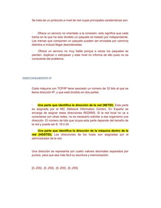 Se trata de un protocolo a nivel de red cuyas principales caraterísticas son:



      ·    Ofrece un servicio no orientado a la conexión; esto significa que cada
      trama en la que ha sido dividido un paquete es tratado por independiente.
      Las tramas que componen un paquete pueden ser enviadas por caminos
      distintos e incluso llegar desordenadas.

      ·    Ofrece un servicio no muy fiable porque a veces los paquetes se
      pierden, duplican o estropean y este nivel no informa de ello pues no es
      consciente del problema.




DIRECCIONAMIENTO IP


      Cada máquina con TCP/IP tiene asociado un número de 32 bits al que se
      llama dirección IP, y que está dividido en dos partes:



      ·    Una parte que identifica la dirección de la red (NETID). Esta parte
      es asignada por el NIC (Network Information Center). En España se
      encarga de asignar estas direcciones REDIRIS. Si la red local no va a
      conectarse con otras redes, no es necesario solicitar a ese organismo una
      dirección. El número de bits que ocupa esta parte depende del tamaño de
      la red y puede ser 8, 16 ó 24.

      ·   Una parte que identifica la dirección de la máquina dentro de la
      red (HOSTID). Las direcciones de los hosts son asignadas por el
      administrador de la red.



      Una dirección se representa por cuatro valores decimales separados por
      puntos, para que sea más fácil su escritura y memorización.



      [0..255] . [0..255] . [0..255] . [0..255]
 