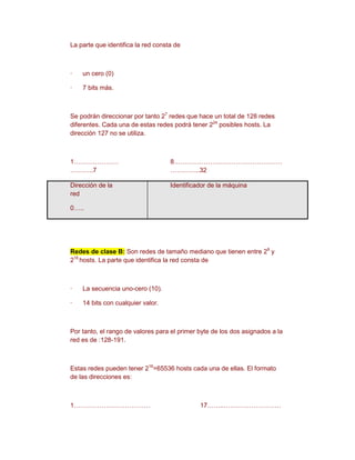 La parte que identifica la red consta de



·   un cero (0)

·   7 bits más.



Se podrán direccionar por tanto 27 redes que hace un total de 128 redes
diferentes. Cada una de estas redes podrá tener 224 posibles hosts. La
dirección 127 no se utiliza.



1…………………                            8……………………………………………
………..7                              …………..32

Dirección de la                     Identificador de la máquina
red

0…..




Redes de clase B: Son redes de tamaño mediano que tienen entre 28 y
216 hosts. La parte que identifica la red consta de



·   La secuencia uno-cero (10).

·   14 bits con cualquier valor.



Por tanto, el rango de valores para el primer byte de los dos asignados a la
red es de :128-191.



Estas redes pueden tener 216=65536 hosts cada una de ellas. El formato
de las direcciones es:



1………………………………                                 17……..………………………
 