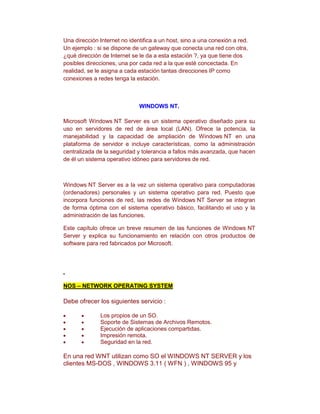 Una dirección Internet no identifica a un host, sino a una conexión a red.
Un ejemplo : si se dispone de un gateway que conecta una red con otra,
¿qué dirección de Internet se le da a esta estación ?, ya que tiene dos
posibles direcciones, una por cada red a la que esté concectada. En
realidad, se le asigna a cada estación tantas direcciones IP como
conexiones a redes tenga la estación.



                              WINDOWS NT.

Microsoft Windows NT Server es un sistema operativo diseñado para su
uso en servidores de red de área local (LAN). Ofrece la potencia, la
manejabilidad y la capacidad de ampliación de Windows NT en una
plataforma de servidor e incluye características, como la administración
centralizada de la seguridad y tolerancia a fallos más avanzada, que hacen
de él un sistema operativo idóneo para servidores de red.



Windows NT Server es a la vez un sistema operativo para computadoras
(ordenadores) personales y un sistema operativo para red. Puesto que
incorpora funciones de red, las redes de Windows NT Server se integran
de forma óptima con el sistema operativo básico, facilitando el uso y la
administración de las funciones.

Este capítulo ofrece un breve resumen de las funciones de Windows NT
Server y explica su funcionamiento en relación con otros productos de
software para red fabricados por Microsoft.




NOS – NETWORK OPERATING SYSTEM

Debe ofrecer los siguientes servicio :

              Los propios de un SO.
              Soporte de Sistemas de Archivos Remotos.
              Ejecución de aplicaciones compartidas.
              Impresión remota.
              Seguridad en la red.

En una red WNT utilizan como SO el WINDOWS NT SERVER y los
clientes MS-DOS , WINDOWS 3.11 ( WFN ) , WINDOWS 95 y
 
