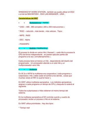 WINDOWS NT WORK STATION , también se puede utilizar el OS/2
o el de los MACINTOSH , OS/2 LAN MANAGER , UNIX .

Características del WNT

              Multiplataforma – Admite :

* CISC – 486 , 386 completo ( 200 o 300 instrucciones ).

* RISC – reducido , más barato , más veloces . Tipos :

- MIPS : R400

- DEC : Alpha

- POWERPC

              Multihilo ( Multitherding )

El proceso lo divide en varios hilo ( theread ) ; cada hilo lo procesa la
CPU de forma independiente , se podrán ejecutar partes del
programa a la vez ( simultáneamente ) .

Cada proceso tiene al menos un hilo , dependiendo del diseño del
programador . Un procesador atiende a un solo hilo y un
multiprocesador vario hilo.

              Multitarea

En W.3x o WFW la multitarea era cooperativa ( cada programa o
subproceso ( hilo ) debe ceder el control a los demás , cosas que
muchas veces el HW no quería hacer ).

En WNT utiliza multitarea apropiativa . Los métodos apropiativos
asignan a cada programa un tiempo de CPU y después lo cederá al
siguiente.

Todos los subprocesos o hilos obtienen el mismo tiempo del
sistema.

En la multitarea apropiativa el SO controla cuando y cuanto de
procesador recibe un proceso o hilo en el sistema.

En WNT utiliza prioridades . Hay dos tipos :

* Tiempo real
 