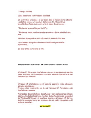 * Tiempo variable

Cada clase tiene 16 niveles de prioridad.

En un nivel de una clase , el SO opera bajo el modelo turno rotatorio
, cada hilo obtiene un quantum de tiempo . Un hilo continua
ejecutándose hasta que ocurre uno de estos dos procesos :

* Hasta que acabe el tiempo de CPU.

* Hasta que surga una interrupción y crea un hilo de prioridad más
alta.

El hilo es expropiado a favor del hilo con prioridad más alta.

La multitarea apropiativa se la llama multitarea precedente
aprecentiva.

De esta forma es resuelto el hilo.




Funcionamiento de Windows NT Server con otro software de red



Windows NT Server está diseñado para su uso en servidores de grandes
redes. Funciona de forma óptima con otros sistemas operativos de red
fabricados por Microsoft.



Windows NT Workstation es el sistema operativo más adecuado
para los clientes que
Precisen altos rendimientos de la red. Windows NT Workstation está
diseñado para usuarios

Avanzados, desarrolladores de software y para aplicaciones críticas;
además, traslada al escritorio muchas de las funciones de seguridad
de Windows NT Server. Al igual que ocurre en Windows NT Server,
tanto la seguridad como las funciones de red están integradas en él
sistema operativo.

                            Versiones NT
 