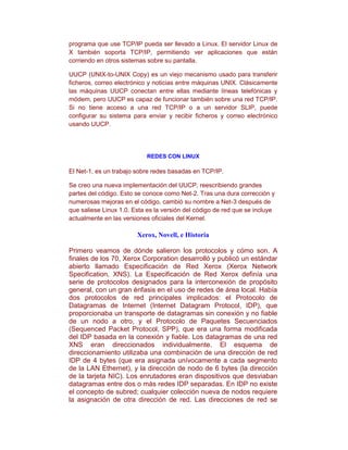 programa que use TCP/IP pueda ser llevado a Linux. El servidor Linux de
X también soporta TCP/IP, permitiendo ver aplicaciones que están
corriendo en otros sistemas sobre su pantalla.

UUCP (UNIX-to-UNIX Copy) es un viejo mecanismo usado para transferir
ficheros, correo electrónico y noticias entre máquinas UNIX. Clásicamente
las máquinas UUCP conectan entre ellas mediante líneas telefónicas y
módem, pero UUCP es capaz de funcionar también sobre una red TCP/IP.
Si no tiene acceso a una red TCP/IP o a un servidor SLIP, puede
configurar su sistema para enviar y recibir ficheros y correo electrónico
usando UUCP.




                            REDES CON LINUX

El Net-1, es un trabajo sobre redes basadas en TCP/IP.

Se creo una nueva implementación del UUCP, reescribiendo grandes
partes del código. Esto se conoce como Net-2. Tras una dura corrección y
numerosas mejoras en el código, cambió su nombre a Net-3 después de
que saliese Linux 1.0. Esta es la versión del código de red que se incluye
actualmente en las versiones oficiales del Kernel.

                        Xerox, Novell, e Historia

Primero veamos de dónde salieron los protocolos y cómo son. A
finales de los 70, Xerox Corporation desarrolló y publicó un estándar
abierto llamado Especificación de Red Xerox (Xerox Network
Specification, XNS). La Especificación de Red Xerox definía una
serie de protocolos designados para la interconexión de propósito
general, con un gran énfasis en el uso de redes de área local. Había
dos protocolos de red principales implicados: el Protocolo de
Datagramas de Internet (Internet Datagram Protocol, IDP), que
proporcionaba un transporte de datagramas sin conexión y no fiable
de un nodo a otro, y el Protocolo de Paquetes Secuenciados
(Sequenced Packet Protocol, SPP), que era una forma modificada
del IDP basada en la conexión y fiable. Los datagramas de una red
XNS eran direccionados individualmente. El esquema de
direccionamiento utilizaba una combinación de una dirección de red
IDP de 4 bytes (que era asignada unívocamente a cada segmento
de la LAN Ethernet), y la dirección de nodo de 6 bytes (la dirección
de la tarjeta NIC). Los enrutadores eran dispositivos que desviaban
datagramas entre dos o más redes IDP separadas. En IDP no existe
el concepto de subred; cualquier colección nueva de nodos requiere
la asignación de otra dirección de red. Las direcciones de red se
 