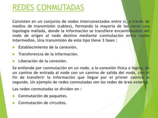 REDES CONMUTADAS
Consisten en un conjunto de nodos interconectados entre sí, a través de
medios de transmisión (cables), formando la mayoría de las veces una
topología mallada, donde la información se transfiere encaminándola del
nodo de origen al nodo destino mediante conmutación entre nodos
intermedios. Una transmisión de este tipo tiene 3 fases :
 Establecimiento de la conexión.
 Transferencia de la información.
 Liberación de la conexión.
Se entiende por conmutación en un nodo, a la conexión física o lógica, de
un camino de entrada al nodo con un camino de salida del nodo, con el
fin de transferir la información que llegue por el primer camino al
segundo. Un ejemplo de redes conmutadas son las redes de área extensa.
Las redes conmutadas se dividen en :
 Conmutación de paquetes.
 Conmutación de circuitos.
 