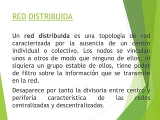 RED DISTRIBUIDA
Un red distribuida es una topología de red
caracterizada por la ausencia de un centro
individual o colectivo. Los nodos se vinculan
unos a otros de modo que ninguno de ellos, ni
siquiera un grupo estable de ellos, tiene poder
de filtro sobre la información que se transmite
en la red.
Desaparece por tanto la divisoria entre centro y
periferia característica de las redes
centralizadas y descentralizadas.
 