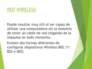 RED WIRELESS
Puede resultar muy útil el ser capaz de
utilizar una computadora sin la molestia
de tener un cable de red colgando de la
máquina en todo momento.
Existen dos formas diferentes de
configurar dispositivos Wireless 802.11:
BSS e IBSS.
 
