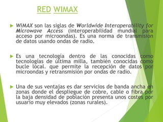 RED WIMAX
 WiMAX son las siglas de Worldwide Interoperability for
Microwave Access (interoperabilidad mundial para
acceso por microondas). Es una norma de transmisión
de datos usando ondas de radio.
 Es una tecnología dentro de las conocidas como
tecnologías de última milla, también conocidas como
bucle local. que permite la recepción de datos por
microondas y retransmisión por ondas de radio.
 Una de sus ventajas es dar servicios de banda ancha en
zonas donde el despliegue de cobre, cable o fibra por
la baja densidad de población presenta unos costes por
usuario muy elevados (zonas rurales).
 