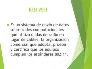 RED WIFI
 Es un sistema de envío de datos
sobre redes computacionales
que utiliza ondas de radio en
lugar de cables, la organización
comercial que adopta, prueba
y certifica que los equipos
cumplen los estándares 802.11.
 