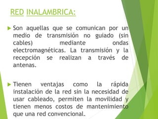 RED INALAMBRICA:
 Son aquellas que se comunican por un
medio de transmisión no guiado (sin
cables) mediante ondas
electromagnéticas. La transmisión y la
recepción se realizan a través de
antenas.
 Tienen ventajas como la rápida
instalación de la red sin la necesidad de
usar cableado, permiten la movilidad y
tienen menos costos de mantenimiento
que una red convencional.
 