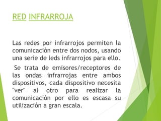 RED INFRARROJA
Las redes por infrarrojos permiten la
comunicación entre dos nodos, usando
una serie de leds infrarrojos para ello.
Se trata de emisores/receptores de
las ondas infrarrojas entre ambos
dispositivos, cada dispositivo necesita
"ver" al otro para realizar la
comunicación por ello es escasa su
utilización a gran escala.
 