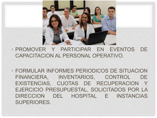 • PROMOVER Y PARTICIPAR EN EVENTOS DE
CAPACITACION AL PERSONAL OPERATIVO.
• FORMULAR INFORMES PERIODICOS DE SITUACION
FINANCIERA, INVENTARIOS, CONTROL DE
EXISTENCIAS, CUOTAS DE RECUPERACION Y
EJERCICIO PRESUPUESTAL, SOLICITADOS POR LA
DIRECCION DEL HOSPITAL E INSTANCIAS
SUPERIORES.
 