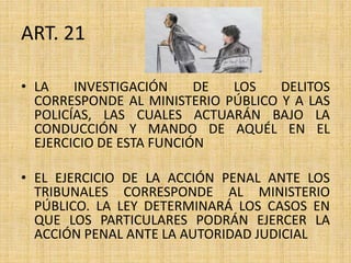 ART. 21
• LA INVESTIGACIÓN DE LOS DELITOS
CORRESPONDE AL MINISTERIO PÚBLICO Y A LAS
POLICÍAS, LAS CUALES ACTUARÁN BAJO LA
CONDUCCIÓN Y MANDO DE AQUÉL EN EL
EJERCICIO DE ESTA FUNCIÓN
• EL EJERCICIO DE LA ACCIÓN PENAL ANTE LOS
TRIBUNALES CORRESPONDE AL MINISTERIO
PÚBLICO. LA LEY DETERMINARÁ LOS CASOS EN
QUE LOS PARTICULARES PODRÁN EJERCER LA
ACCIÓN PENAL ANTE LA AUTORIDAD JUDICIAL
 
