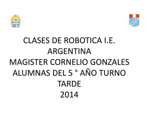 CLASES DE ROBOTICA I.E. 
ARGENTINA 
MAGISTER CORNELIO GONZALES 
ALUMNAS DEL 5 ° AÑO TURNO 
TARDE 
2014 
 
