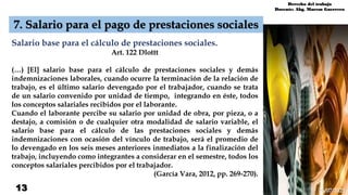 13
7. Salario para el pago de prestaciones sociales
Salario base para el cálculo de prestaciones sociales.
Art. 122 Dlottt
(…) [El] salario base para el cálculo de prestaciones sociales y demás
indemnizaciones laborales, cuando ocurre la terminación de la relación de
trabajo, es el último salario devengado por el trabajador, cuando se trata
de un salario convenido por unidad de tiempo, integrando en éste, todos
los conceptos salariales recibidos por el laborante.
Cuando el laborante percibe su salario por unidad de obra, por pieza, o a
destajo, a comisión o de cualquier otra modalidad de salario variable, el
salario base para el cálculo de las prestaciones sociales y demás
indemnizaciones con ocasión del vínculo de trabajo, será el promedio de
lo devengado en los seis meses anteriores inmediatos a la finalización del
trabajo, incluyendo como integrantes a considerar en el semestre, todos los
conceptos salariales percibidos por el trabajador.
(García Vara, 2012, pp. 269-270).
Derecho del trabajo
Docente: Abg. Marcos Guerrero
26/07/2021
 