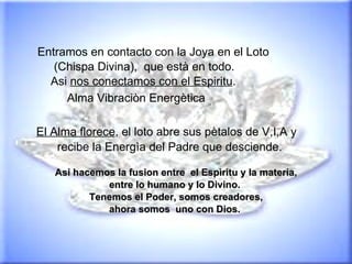 Entramos en contacto con la Joya en el Loto (Chispa Divina),  que està en todo.  Asi  nos conectamos con el Espiritu . Alma Vibraciòn Energètica   El Alma florece , el loto abre sus pètalos de V,I,A y  recibe la Energìa del Padre que desciende. Asi hacemos la fusion entre  el Espìritu y la materia, entre lo humano y lo Divino.  Tenemos el Poder, somos creadores, ahora somos  uno con Dios.  