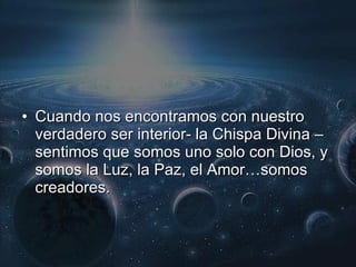 Cuando nos encontramos con nuestro verdadero ser interior- la Chispa Divina – sentimos que somos uno solo con Dios, y somos la Luz, la Paz, el Amor…somos creadores. 