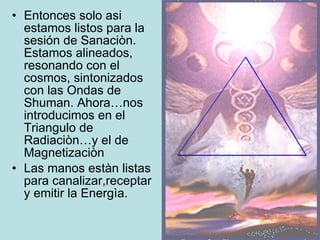 Entonces solo asi estamos listos para la sesión de Sanaciòn. Estamos alineados, resonando con el cosmos, sintonizados con las Ondas de Shuman. Ahora…nos introducimos en el Triangulo de Radiaciòn…y el de Magnetizaciòn Las manos estàn listas para canalizar,receptar y emitir la Energìa. 