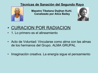 Tècnicas de Sanaciòn del Segundo Rayo Maestro Tibetano Dwjhan Kuhl.  Canalizado por Alice Bailey CURACION POR RADIACION 1. Lo primero es el alineamiento Acto de Voluntad: Vincularse como alma con las almas de los hermanos del Grupo. ALMA GRUPAL Imaginaciòn creativa. La energìa sigue el pensamiento 
