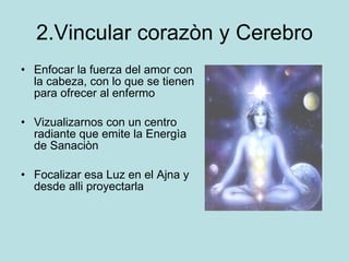 2.Vincular corazòn y Cerebro Enfocar la fuerza del amor con la cabeza, con lo que se tienen para ofrecer al enfermo Vizualizarnos con un centro radiante que emite la Energìa de Sanaciòn Focalizar esa Luz en el Ajna y desde alli proyectarla 