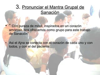 3.  Pronunciar el Mantra Grupal de Sanaciòn “  Con pureza de mòvil, inspirados en un corazón amoroso, nos ofrecemos como grupo para este trabajo de Sanaciòn” Asi el Ajna se conecta con el corazón de cada uno y con todos, y con el del paciente.. 