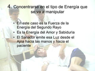 4.  Concentrarse en el tipo de Energía que se va a manipular En este caso es la Fuerza de la Energìa del Segundo Rayo Es la Energía del Amor y Sabidurìa El Sanador emite esa Luz desde el Ajna hacia las manos y hacia el paciente 