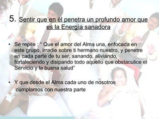 5.  Sentir que en èl penetra un profundo amor que es la Energìa sanadora Se repite : “ Que el amor del Alma una, enfocada en este grupo, irradie sobre ti hermano nuestro, y penetre en cada parte de tu ser, sanando, aliviando, fortaleciendo y disipando todo aquello que obstaculice el Servicio y la buena salud” Y que desde el Alma cada uno de nosotros  cumplamos con nuestra parte 