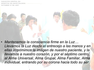 Mantenemos la consciencia firme en la Luz… Llevamos la Luz desde el entrecejo a las manos y en ellas imprimimos la imàgen de nuestro paciente, y la llevamos a nuestro corazòn, y por el séptimo centro, al Alma Universal, Alma Grupal, Alma Familiar, Alma individual, entrando por su corona hacia todo su ser. 