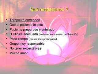 Qué necesitamos ? Terapeuta entrenado Que el paciente lo pida Paciente preparado y enterado H.Clinica adecuada  (No hacer en la sesiòn de Sanaciòn) Poco tiempo ( No sea muy prolongada ) Grupo muy responsable No tener expectativas Mucho amor. 