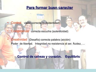Para formar buen caracter Control   visiòn correcta (autoidentidad) Compromiso   c orrecta escucha (autenticidad) Creatividad   (Desafío) correcta palabra (acciòn)  Poder  de libertad.  Integridad,no resistencia al ser, fluidez, … Control de cabeza y corazòn.  Equilibrio 