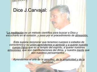 Dice J.Carvajal: “ La meditaciòn  es un mètodo cientìfico para buscar a Dios y escucharlo en el corazòn, y pasa por el procedimiento de  alineaciòn. Esta supone reconocer que tenemos cuerpos o estados de consciencia y su  uniòn;aprendemos a apreciar y a querer nuestro cuerpo fìsico  que es el templo del espìritu, a querer nuestras  emociones , que son manifestaciones del Alma, y nuestra  mente  que son nuestros pensamientos . Aprendemos el arte de la  sencillez, de la simplicidad y de la humildad.” 