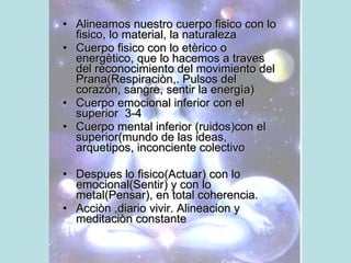 Alineamos nuestro cuerpo fisico con lo fisico, lo material, la naturaleza Cuerpo fisico con lo etèrico o energètico, que lo hacemos a traves del reconocimiento del movimiento del Prana(Respiraciòn,. Pulsos del corazòn, sangre, sentir la energìa) Cuerpo emocional inferior con el superior  3-4 Cuerpo mental inferior (ruidos)con el superior(mundo de las ideas, arquetipos, inconciente colectivo Despues lo fisico(Actuar) con lo emocional(Sentir) y con lo metal(Pensar), en total coherencia.  Acciòn ,diario vivir. Alineacion y meditaciòn constante 