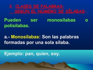 2. CLASES DE PALABRAS:
     SEGÚN EL NÚMERO DE SÍLABAS:

Pueden       ser   monosílabas      o
polisílabas.

a.- Monosílabas: Son las palabras
formadas por una sola sílaba.

Ejemplo: pan, quien, soy.
 