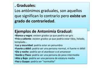 . Graduales:
Los antónimos graduales, son aquellos
que significan lo contrario pero existe un
grado de contrariedad.
Ejemplos de Antonimia Gradual:
•Blanco y negro: existen grados ya que podría ser gris
•Frío y caliente: existen grados ya que podría estar tibio, helado,
templado...
•Luz y oscuridad: podría estar en penumbra
•Fuerte y débil: podría ser una persona normal, ni fuerte ni débil
•Día y noche: podría ser el atardecer o el amanecer
•Gordo y Flaco: podría ser una persona de peso intermedio
•Alto y Bajo: podría ser una persona de estatura media
•Feo y Guapo: podría ser "normalito"

 