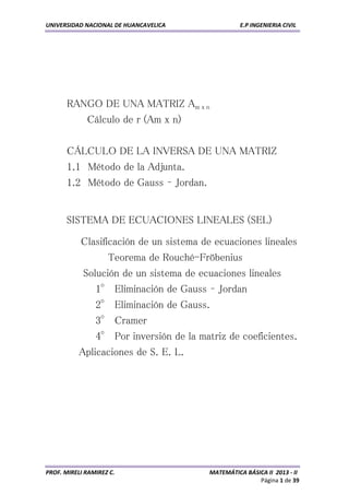 UNIVERSIDAD NACIONAL DE HUANCAVELICA E.P INGENIERIA CIVIL 
PROF. MIRELI RAMIREZ C. MATEMÁTICA BÁSICA II 2013 - II 
Página 1 de 39 
RANGO DE UNA MATRIZ Am x n 
Cálculo de r (Am x n) 
CÁLCULO DE LA INVERSA DE UNA MATRIZ 
1.1 Método de la Adjunta. 
1.2 Método de Gauss – Jordan. 
SISTEMA DE ECUACIONES LINEALES (SEL) 
Clasificación de un sistema de ecuaciones lineales 
Teorema de Rouché-Fröbenius 
Solución de un sistema de ecuaciones lineales 
1° Eliminación de Gauss – Jordan 
2° Eliminación de Gauss. 
3° Cramer 
4° Por inversión de la matriz de coeficientes. 
Aplicaciones de S. E. L. 
 