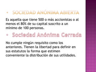 Es aquella que tiene 500 o más accionistas o al
menos el 80% de su capital suscrito a un
mínimo de 100 personas.



No cumple ningún requisito como los
anteriores. Tienen la libertad para definir en
sus estatutos la forma que estimen
conveniente la distribución de sus utilidades.
 