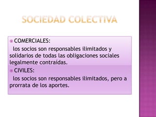  COMERCIALES:
  los socios son responsables ilimitados y
solidarios de todas las obligaciones sociales
legalmente contraídas.
 CIVILES:
  los socios son responsables ilimitados, pero a
prorrata de los aportes.
 