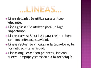  Línea delgada: Se utiliza para un logo
  elegante.
 Línea gruesa: Se utilizan para un logo
  impactante.
 Líneas curvas: Se utiliza para crear un logo
  con movimientos, suavidad.
 Líneas rectas: Se vinculan a la tecnología, la
  formalidad y la seriedad.
 Líneas angulosas: Son potentes, indican
  fuerza, empuje y se asocian a la tecnología.
 