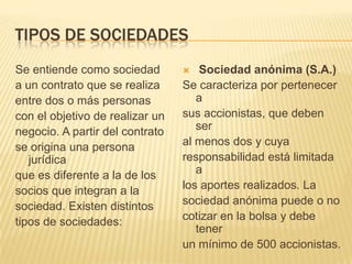 TIPOS DE SOCIEDADES
Se entiende como sociedad           Sociedad anónima (S.A.)
a un contrato que se realiza     Se caracteriza por pertenecer
entre dos o más personas            a
con el objetivo de realizar un   sus accionistas, que deben
negocio. A partir del contrato      ser
se origina una persona           al menos dos y cuya
   jurídica                      responsabilidad está limitada
que es diferente a la de los        a
socios que integran a la         los aportes realizados. La
sociedad. Existen distintos      sociedad anónima puede o no
tipos de sociedades:             cotizar en la bolsa y debe
                                    tener
                                 un mínimo de 500 accionistas.
 
