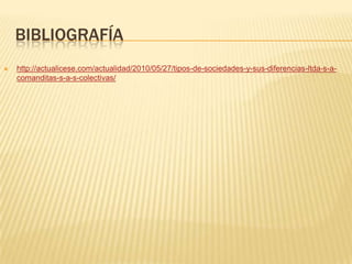 BIBLIOGRAFÍA
   http://actualicese.com/actualidad/2010/05/27/tipos-de-sociedades-y-sus-diferencias-ltda-s-a-
    comanditas-s-a-s-colectivas/
 