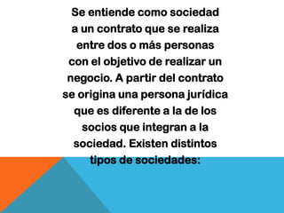 Se entiende como sociedad
  a un contrato que se realiza
   entre dos o más personas
 con el objetivo de realizar un
 negocio. A partir del contrato
se origina una persona jurídica
  que es diferente a la de los
    socios que integran a la
  sociedad. Existen distintos
     tipos de sociedades:
 