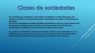 En Colombia las sociedades comerciales se clasifican en diferentes tipos, las
cuales se dividen en dos grandes grupos: Sociedades de capital y Sociedades de
personas.
Se llaman sociedades de capital aquellas sociedades en las que lo que importa son
los aportes económicos, las acciones y no las personas Para este tipo de
sociedades no importa en manos de quien están sus acciones.
En cambio, se consideran aquellas sociedades donde lo mas importante son las
personas que la conforman, su socios, y por lo general éstas sociedades están
conformadas por miembros de una familia o por amigos muy cercanos.
 