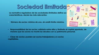La normativa reguladora de las sociedades limitadas define sus
características, siendo las más relevantes:
• Número de socios: mínimo de uno, sin existir límite máximo.
• Responsabilidad de los socios: solidaria entre ellos y limitada al capital aportado, de
manera que los socios no monte las deudas con su patrimonio personal.
• Clase de socios: pueden ser socios trabajadores y/o socios
capitalistas.
 
