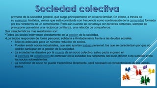 proviene de la sociedad general, que surge principalmente en el seno familiar. En efecto, a través de
su evolución histórica, vemos que está constituida con frecuencia como continuación de la comunidad formada
por los herederos de un comerciante. Pero aún cuando se constituya con terceras personas, siempre se
presupone que existe una recíproca confianza, una relación de compañeros.
Sus características mas resaltantes son:
•Todos los socios intervienen directamente en la gestión de la sociedad.
•Los socios responden de forma personal, solidaria e ilimitadamente frente a las deudas sociales.
• Sólo es adecuada para un número reducido de socios.
• Pueden existir socios industriales, que sólo aportan trabajo personal, los que se caracterizan por que no
podrán participar en la gestión de la sociedad.
• La sociedad se disuelve por la muerte de un socio colectivo, salvo pacto expreso en
la escritura de constitución de continuar en la sociedad los herederos del socio difunto o de subsistir entre
los socios sobrevivientes.
• La condición de socio no puede transmitirse libremente, será necesario el consentimiento de los demás
socios.
 