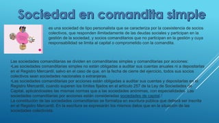 es una sociedad de tipo personalista que se caracteriza por la coexistencia de socios
colectivos, que responden ilimitadamente de las deudas sociales y participan en la
gestión de la sociedad, y socios comanditarios que no participan en la gestión y cuya
responsabilidad se limita al capital o comprometido con la comandita.
Las sociedades comanditarias se dividen en comanditarias simples y comanditarias por acciones:
•Las sociedades comanditarias simples no están obligadas a auditar sus cuentas anuales ni a depositarlas
en el Registro Mercantil, salvo en el caso de que, en la fecha de cierre del ejercicio, todos sus socios
colectivos sean sociedades nacionales o extranjeras.
•Las sociedades comanditarias por acciones están obligadas a auditar sus cuentas y depositarlas en el
Registro Mercantil, cuando superen los límites fijados en el artículo 257 de la Ley de Sociedades de
Capital, aplicándoseles las mismas normas que a las sociedades anónimas, con especialidades. Las
sociedades comanditarias por acciones están consideradas sociedades de capital.1
La constitución de las sociedades comanditarias se formaliza en escritura pública que deberá ser inscrita
en el Registro Mercantil. En la escritura se expresarán los mismos datos que en la situación de las
sociedades colectivista.
 