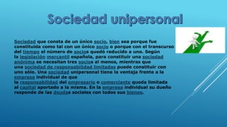 Sociedad que consta de un único socio, bien sea porque fue
constituida como tal con un único socio o porque con el transcurso
del tiempo el número de socios quedó reducido a uno. Según
la legislación mercantil española, para constituir una sociedad
anónima se necesitan tres socios al menos, mientras que
una sociedad de responsabilidad limitadas puede constituir con
uno sólo. Una sociedad unipersonal tiene la ventaja frente a la
empresa individual de que
la responsabilidad del empresario o comerciante queda limitada
al capital aportado a la misma. En la empresa individual su dueño
responde de las deudas sociales con todos sus bienes.
 
