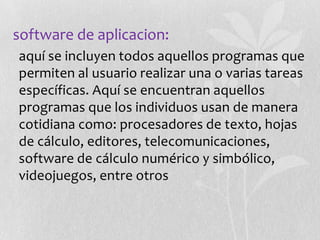 software de aplicacion:
•aquí se incluyen todos aquellos programas que
permiten al usuario realizar una o varias tareas
específicas. Aquí se encuentran aquellos
programas que los individuos usan de manera
cotidiana como: procesadores de texto, hojas
de cálculo, editores, telecomunicaciones,
software de cálculo numérico y simbólico,
videojuegos, entre otros