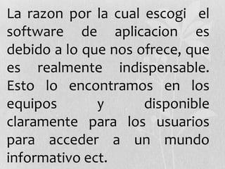 La razon por la cual escogi el
software de aplicacion es
debido a lo que nos ofrece, que
es realmente indispensable.
Esto lo encontramos en los
equipos y disponible
claramente para los usuarios
para acceder a un mundo
informativo ect.