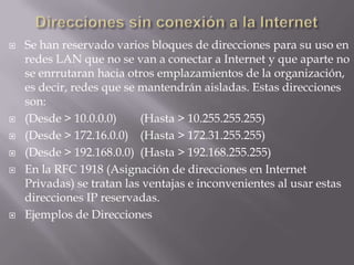    Se han reservado varios bloques de direcciones para su uso en
    redes LAN que no se van a conectar a Internet y que aparte no
    se enrrutaran hacia otros emplazamientos de la organización,
    es decir, redes que se mantendrán aisladas. Estas direcciones
    son:
   (Desde > 10.0.0.0)     (Hasta > 10.255.255.255)
   (Desde > 172.16.0.0) (Hasta > 172.31.255.255)
   (Desde > 192.168.0.0) (Hasta > 192.168.255.255)
   En la RFC 1918 (Asignación de direcciones en Internet
    Privadas) se tratan las ventajas e inconvenientes al usar estas
    direcciones IP reservadas.
   Ejemplos de Direcciones
 