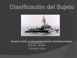 Clasificación del Sujeto Durante la noche, la nave peruana derrotó a las tropas enemigas. Expreso Simple Complejo Activo 